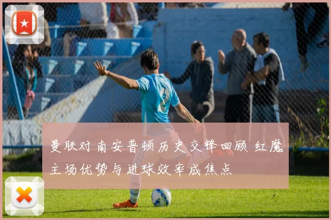 曼联对南安普顿历史交锋回顾 红魔主场优势与进球效率成焦点