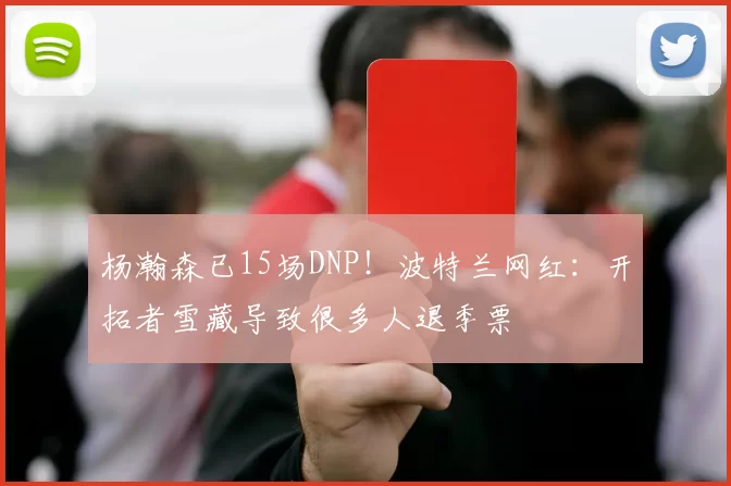 杨瀚森已15场DNP！波特兰网红：开拓者雪藏导致很多人退季票