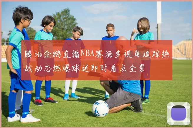 腾讯企鹅直播NBA赛场多视角追踪热战动态燃爆球迷即时看点全景