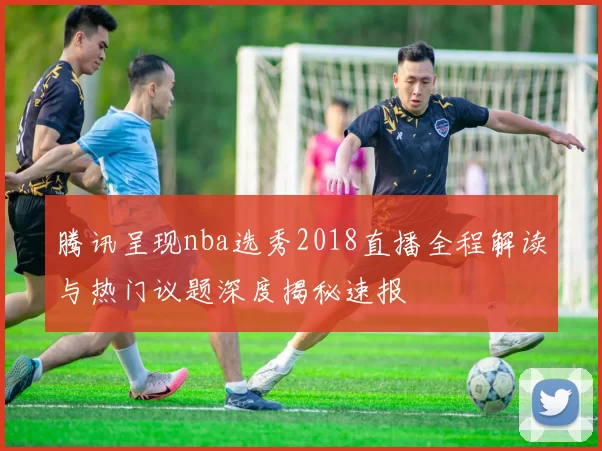 腾讯呈现nba选秀2018直播全程解读与热门议题深度揭秘速报