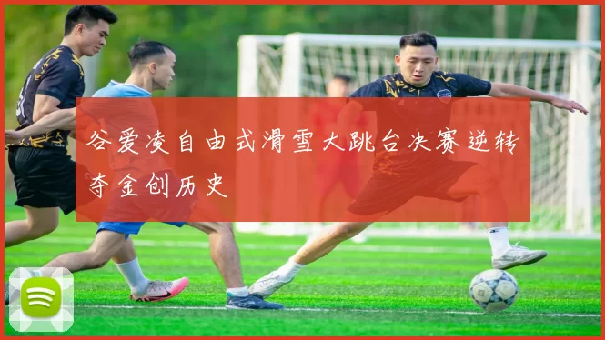 谷爱凌自由式滑雪大跳台决赛逆转夺金创历史