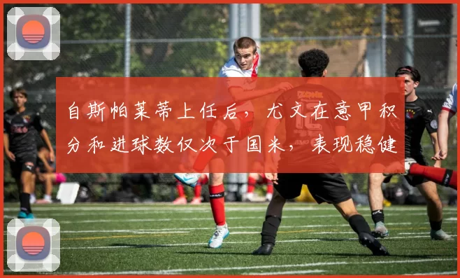 自斯帕莱蒂上任后，尤文在意甲积分和进球数仅次于国米，表现稳健稳居联赛前列，展现强劲竞争力_欧冠_那不勒斯_尤文图斯