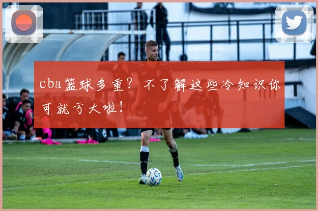 cba篮球多重？不了解这些冷知识你可就亏大啦！