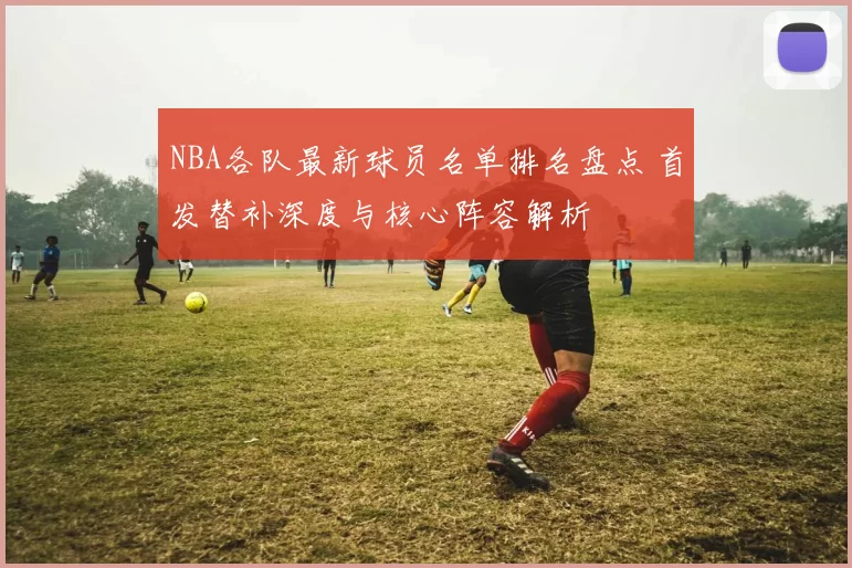 NBA各队最新球员名单排名盘点 首发替补深度与核心阵容解析