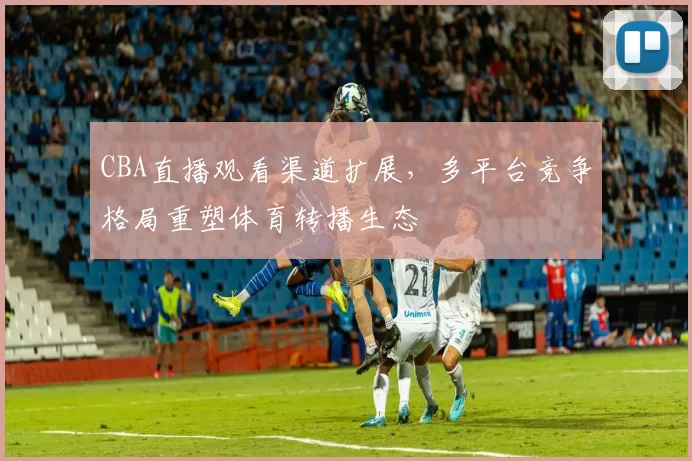 CBA直播观看渠道扩展，多平台竞争格局重塑体育转播生态