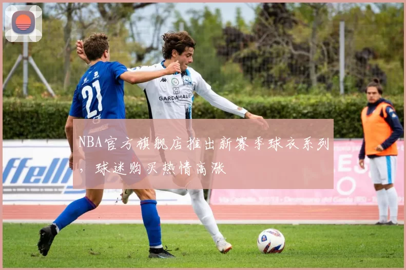 NBA官方旗舰店推出新赛季球衣系列，球迷购买热情高涨