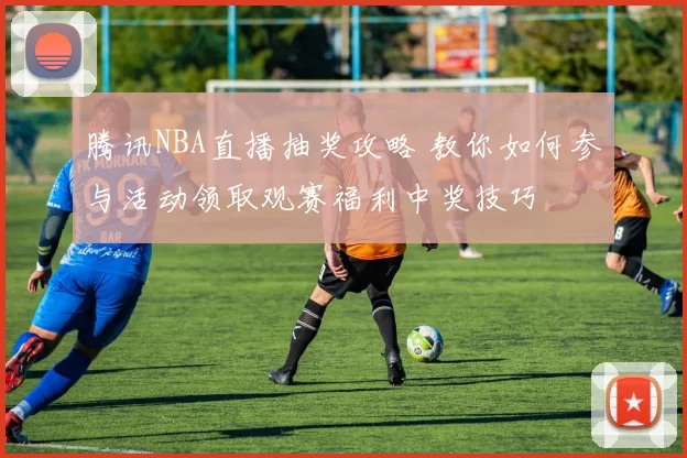 腾讯NBA直播抽奖攻略 教你如何参与活动领取观赛福利中奖技巧