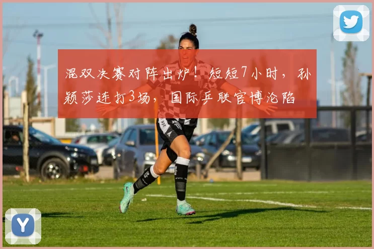 混双决赛对阵出炉！短短7小时，孙颖莎连打3场，国际乒联官博沦陷