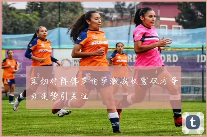 莱切对阵佛罗伦萨激战收官双方争分走势引关注