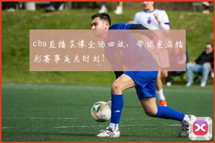 cba直播录像全场回放，带你重温精彩赛事高光时刻！
