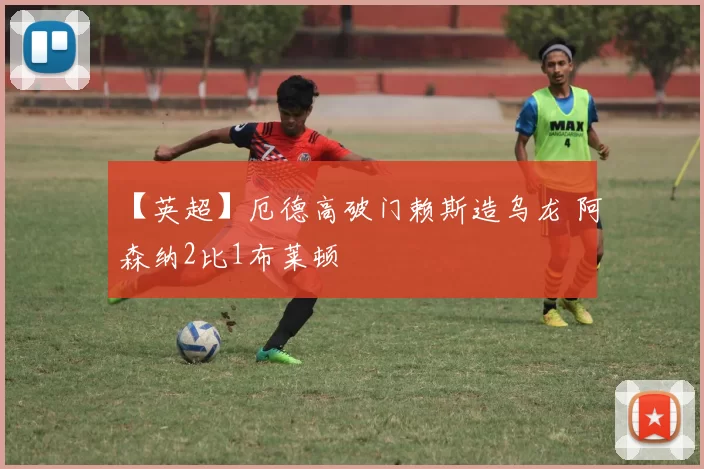 【英超】厄德高破门赖斯造乌龙 阿森纳2比1布莱顿