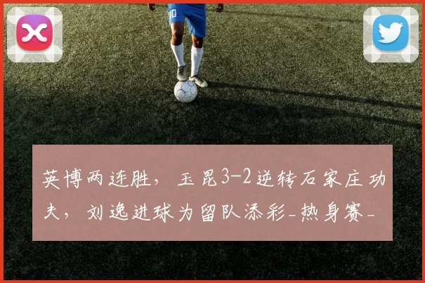 英博两连胜，玉昆3-2逆转石家庄功夫，刘逸进球为留队添彩_热身赛_大连_云南