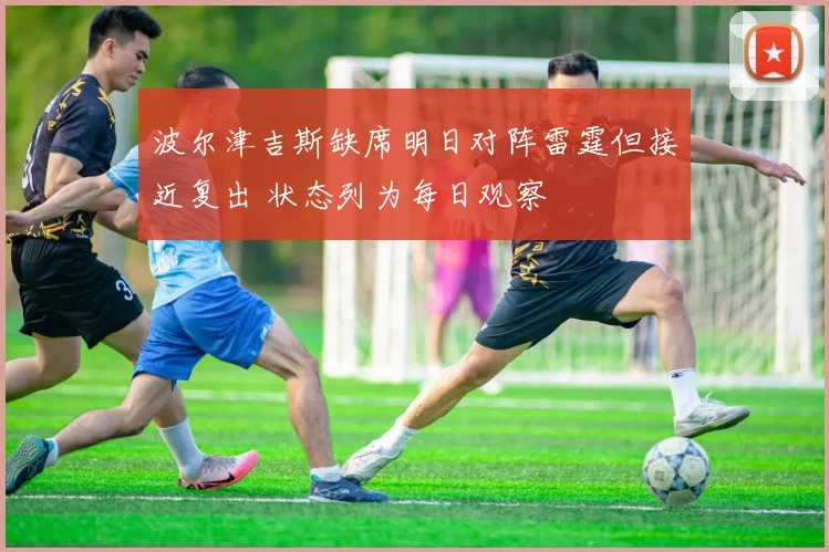 波尔津吉斯缺席明日对阵雷霆但接近复出 状态列为每日观察