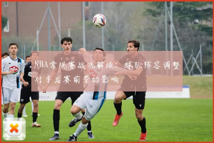 NBA常规赛战况解读：球队阵容调整对季后赛前景的影响