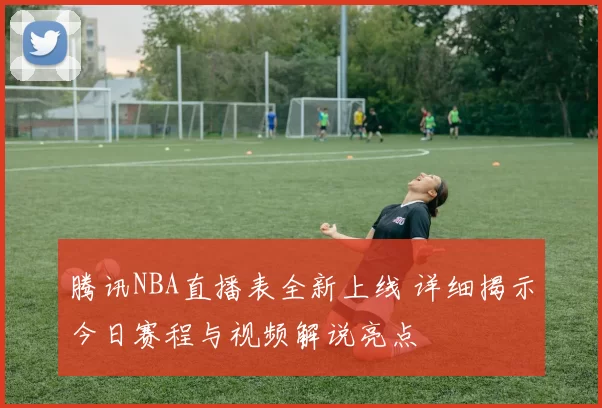 腾讯NBA直播表全新上线 详细揭示今日赛程与视频解说亮点