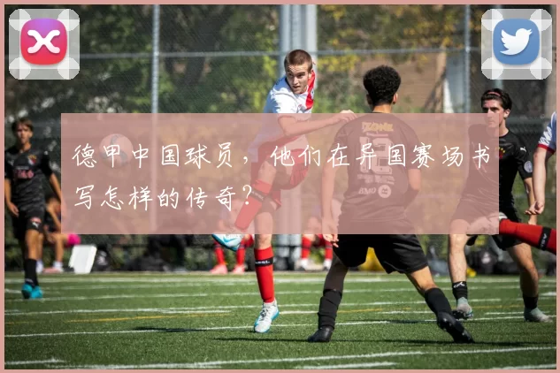 德甲中国球员，他们在异国赛场书写怎样的传奇？