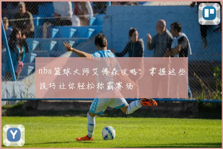 nba篮球大师艾佛森攻略：掌握这些技巧让你轻松称霸赛场