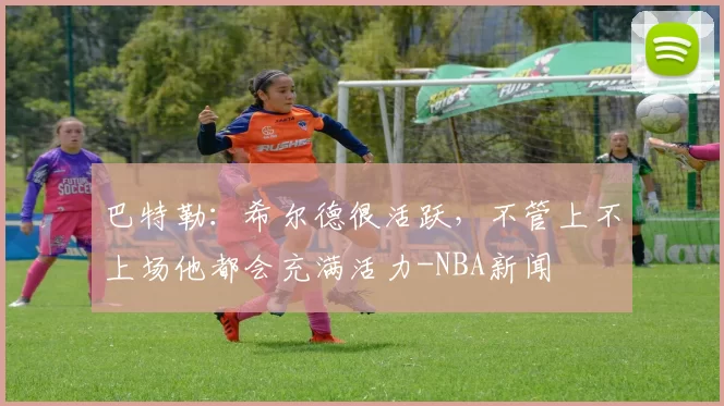 巴特勒：希尔德很活跃，不管上不上场他都会充满活力-NBA新闻