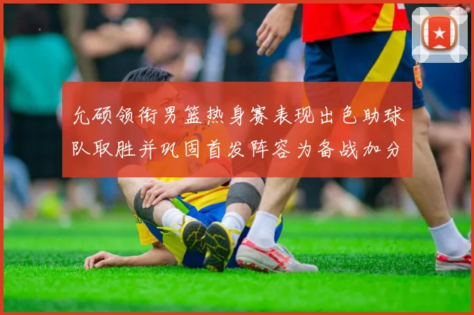 允硕领衔男篮热身赛表现出色助球队取胜并巩固首发阵容为备战加分