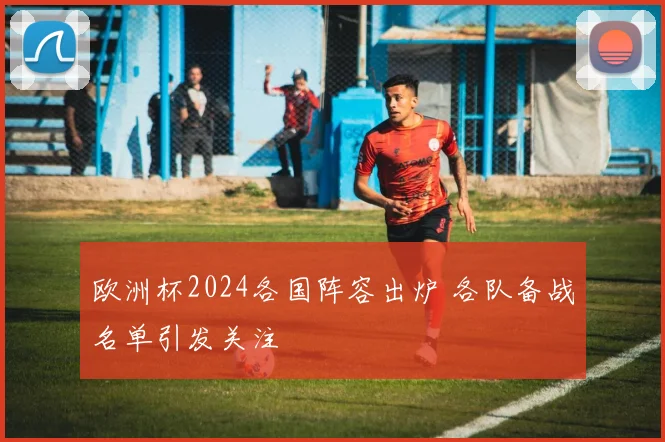 欧洲杯2024各国阵容出炉 各队备战名单引发关注