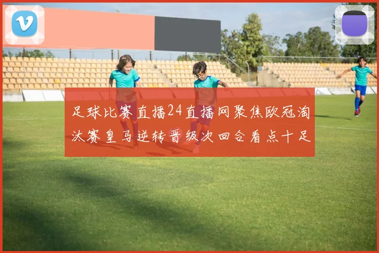 足球比赛直播24直播网聚焦欧冠淘汰赛皇马逆转晋级次回合看点十足