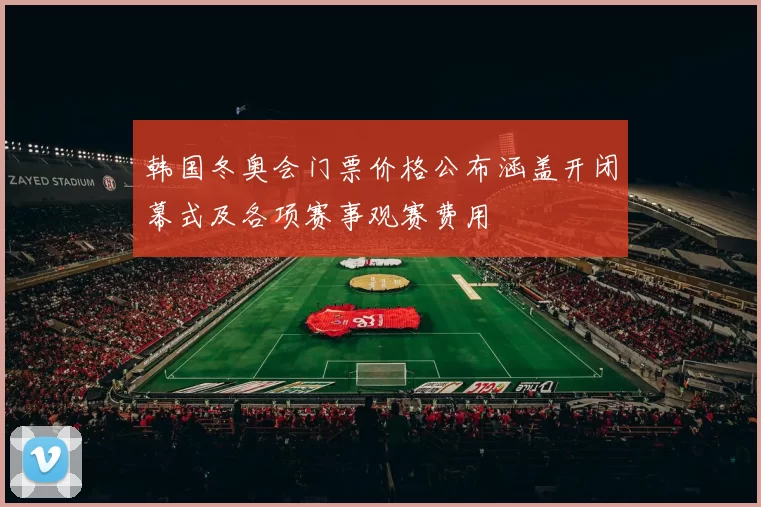 韩国冬奥会门票价格公布涵盖开闭幕式及各项赛事观赛费用