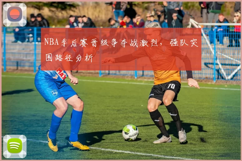 NBA季后赛晋级争夺战激烈，强队突围路径分析