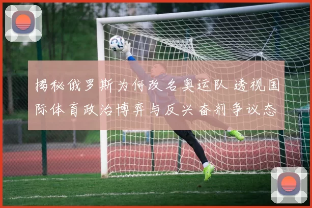 揭秘俄罗斯为何改名奥运队 透视国际体育政治博弈与反兴奋剂争议态