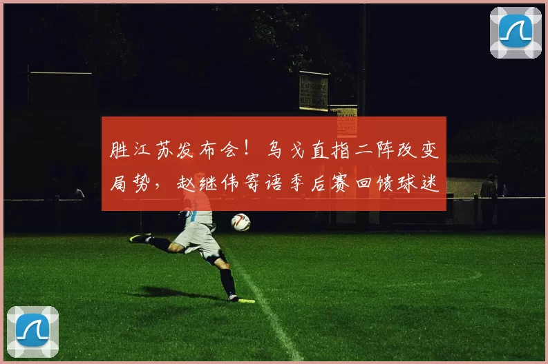 胜江苏发布会！乌戈直指二阵改变局势，赵继伟寄语季后赛回馈球迷