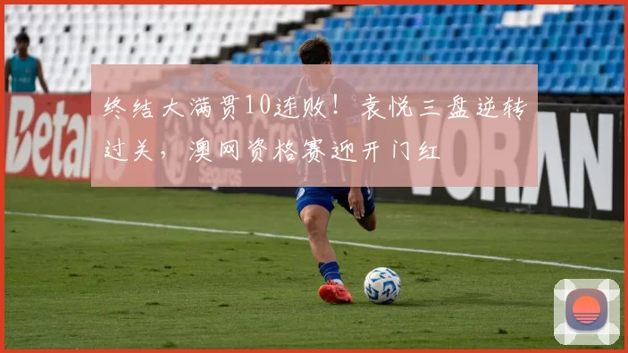 终结大满贯10连败！袁悦三盘逆转过关，澳网资格赛迎开门红