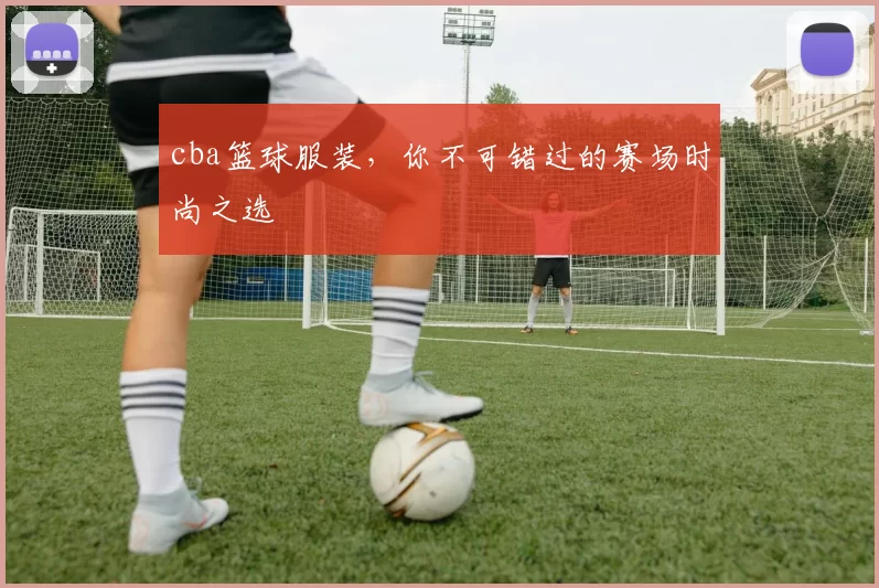 cba篮球服装，你不可错过的赛场时尚之选