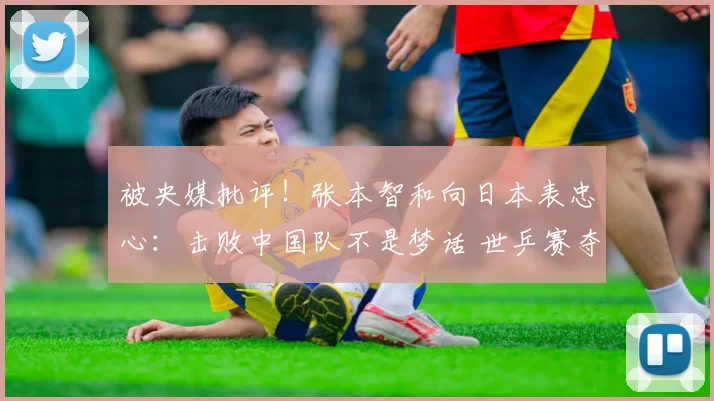 被央媒批评！张本智和向日本表忠心：击败中国队不是梦话 世乒赛夺冠