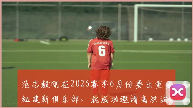 范志毅刚在2026赛季6月份要出重金组建新俱乐部，就成功邀请高洪波执教，值得期待_于汉超_球迷_申花队