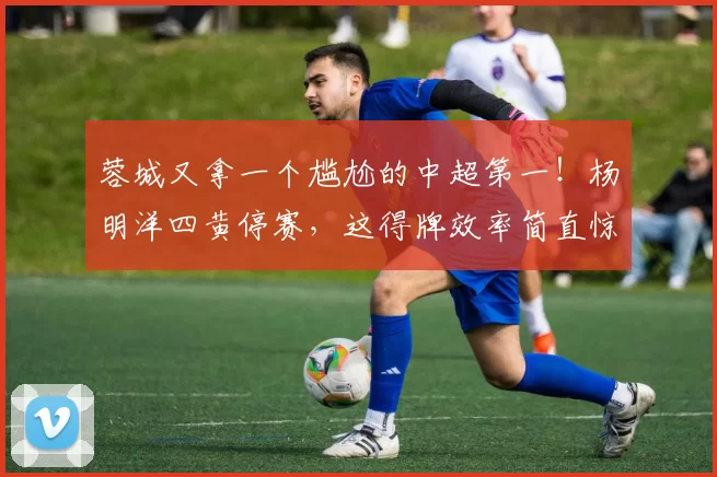 蓉城又拿一个尴尬的中超第一！杨明洋四黄停赛，这得牌效率简直惊人_比赛_黄牌_因为