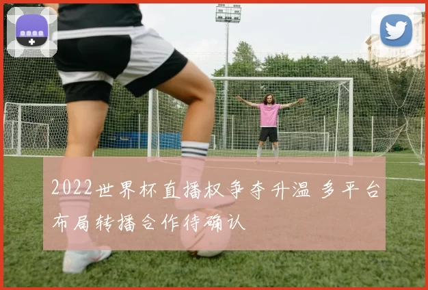 2022世界杯直播权争夺升温 多平台布局转播合作待确认