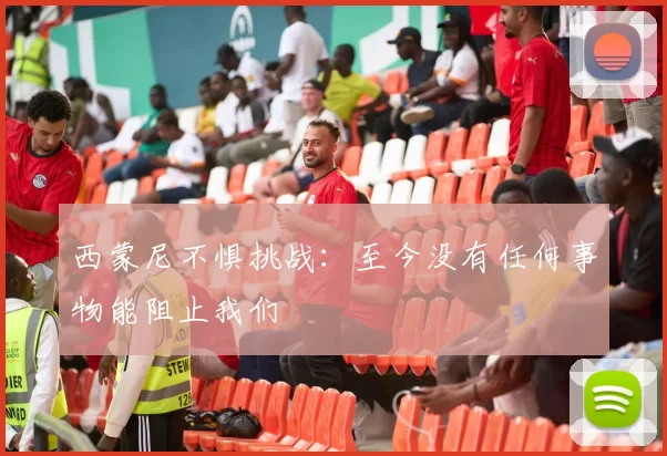 西蒙尼不惧挑战：至今没有任何事物能阻止我们