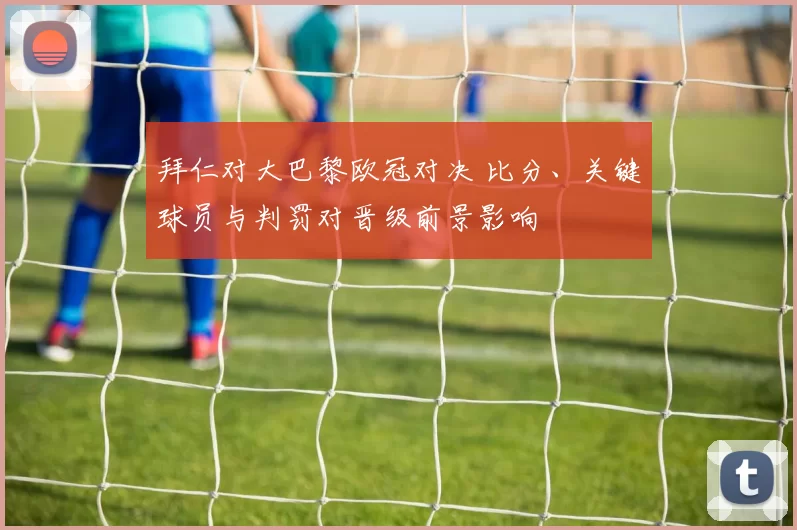 拜仁对大巴黎欧冠对决 比分、关键球员与判罚对晋级前景影响