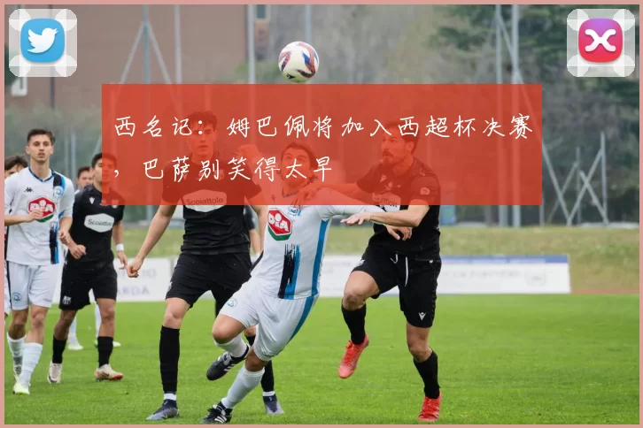 西名记：姆巴佩将加入西超杯决赛，巴萨别笑得太早