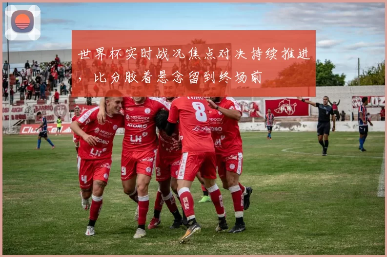 世界杯实时战况焦点对决持续推进，比分胶着悬念留到终场前