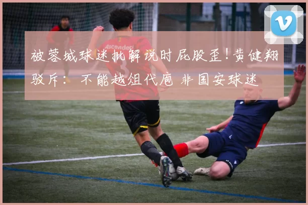 被蓉城球迷批解说时屁股歪!黄健翔驳斥：不能越俎代庖 非国安球迷