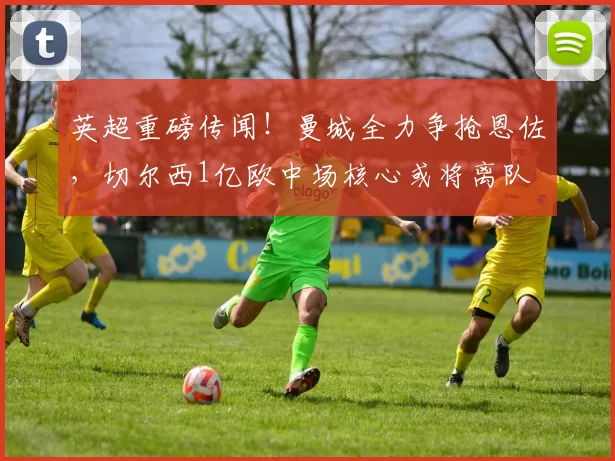 英超重磅传闻！曼城全力争抢恩佐，切尔西1亿欧中场核心或将离队