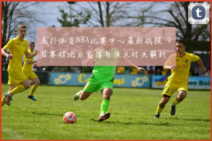 虎扑体育NBA比赛中心最新战报 今日赛程比分直播与焦点对决解析