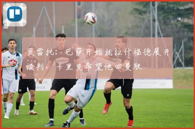 莫雷托：巴萨开始就拉什福德展开谈判，卡里克希望他回曼联