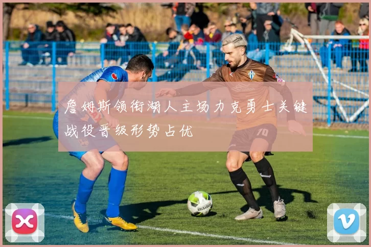 詹姆斯领衔湖人主场力克勇士关键战役晋级形势占优