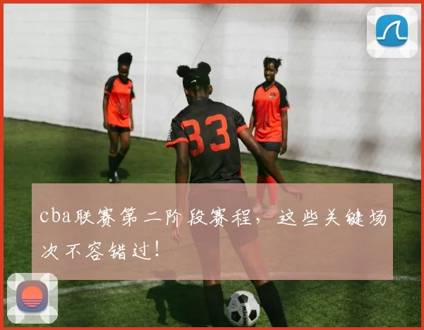 cba联赛第二阶段赛程，这些关键场次不容错过！