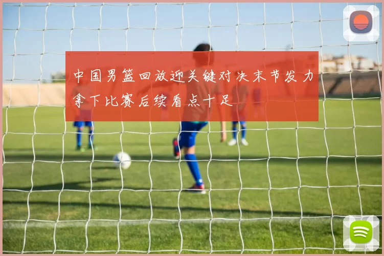 中国男篮回放迎关键对决末节发力拿下比赛后续看点十足