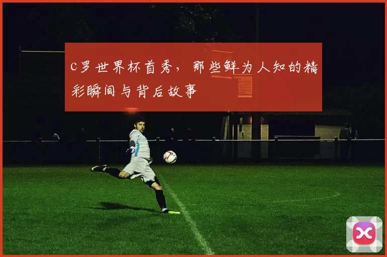 c罗世界杯首秀，那些鲜为人知的精彩瞬间与背后故事