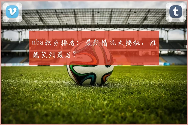 nba积分排名:最新情况大揭秘,谁能笑到最后?