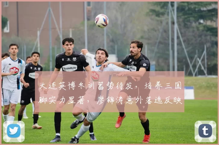 大连英博冬训蓄势待发，培养三国脚实力显著，廖锦涛意外落选反映定位挑战_吕焯毅_球员_国足
