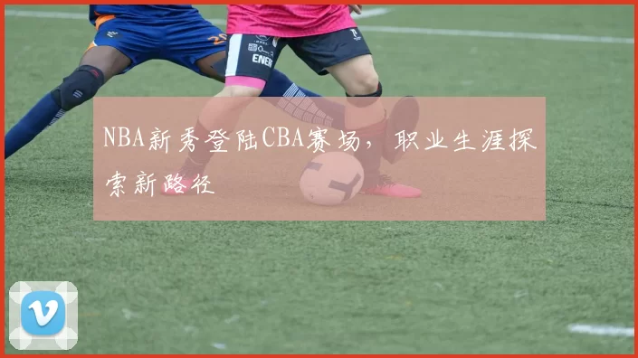 NBA新秀登陆CBA赛场，职业生涯探索新路径